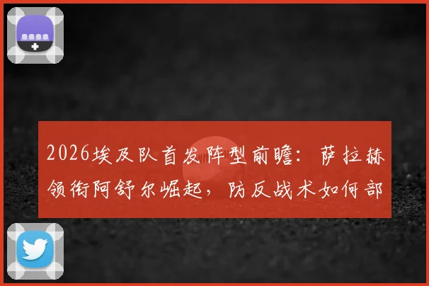 2026埃及队首发阵型前瞻：萨拉赫领衔阿舒尔崛起，防反战术如何部署？附阵容深度解析